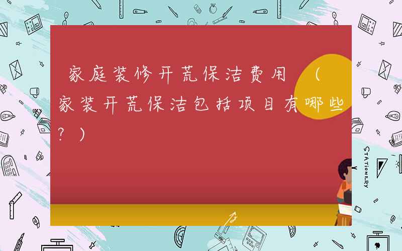 家庭装修开荒保洁费用 (家装开荒保洁包括项目有哪些？)